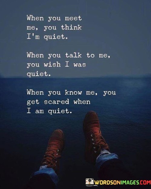 This quote encapsulates the complexities of perception and personality. Initially appearing reserved, the speaker's quiet demeanor can surprise those who know them only superficially. Upon engagement, the wish for their quietness reveals a longing for tranquility. However, as deeper understanding unfolds, the speaker's silence becomes disconcerting, highlighting the enigmatic and potentially intimidating nature of their thoughts.

The quote suggests the intricacies of human interactions. Superficial judgments often overlook the depth within individuals. The desire for quietness in conversations signifies a craving for peace amidst chaos. Yet, when the speaker's true self emerges in silence, discomfort arises as the unspoken reveals a sense of mystery that might challenge preconceptions.

Ultimately, the quote touches on the power of silence as a means of expression. Quietness can both shield and reveal facets of a person's character, provoking varying emotions in others. The complexity of understanding someone goes beyond initial impressions, showcasing the intricate dance between outer appearances and inner truths.