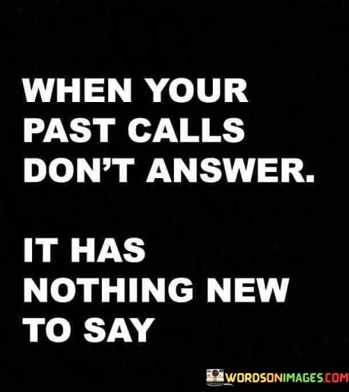 This quote underscores the concept of moving forward and leaving the past behind. It suggests that revisiting past experiences or people may not yield new insights or benefits. The phrase "when your past calls, don't answer; it has nothing new to say" conveys the idea that dwelling on the past may not offer meaningful growth or change.

The quote highlights the value of personal growth and change. It implies that the past often remains stagnant, whereas the present and future hold potential for evolution. By advising not to answer the call from the past, it emphasizes the importance of embracing new experiences and moving beyond what no longer serves.

Ultimately, the quote promotes a forward-looking perspective. It conveys that progress comes from engaging with the present and looking toward the future. By suggesting that the past might not hold new insights, it encourages individuals to prioritize personal development and to welcome new opportunities for growth.