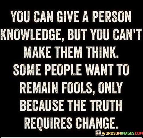 This quote delves into the complexity of human cognition and resistance to change. It suggests that while information can be shared, personal thinking is not easily controlled. The phrase "you can give a person knowledge but you can't make them think" underscores the distinction between presenting information and influencing thought processes.

The quote highlights the discomfort of confronting the truth. It implies that some individuals resist learning because it challenges their comfort zone. By stating "some people want to remain fools only because the truth requires change," it speaks to the resistance to adapting one's beliefs or behaviors.

Ultimately, the quote promotes self-awareness and growth. It conveys that recognizing the link between knowledge and personal transformation is crucial. By emphasizing the link between embracing truth and change, it urges individuals to be open-minded and willing to evolve for genuine intellectual and personal development.