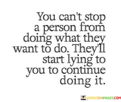 This quote delves into the dynamics of human behavior and autonomy. It suggests that individuals are driven by their desires, and attempting to prevent them can lead to deception. By stating "you can't stop a person from doing what they want to do," it underscores the innate drive to pursue personal wishes, which can sometimes override external constraints.

The quote highlights the defensive mechanism of deceit. When faced with opposition, the quote implies, individuals might resort to dishonesty to protect their autonomy. The phrase "they'll start lying to you" alludes to the idea that people might conceal their actions to avoid interference, thereby preserving their sense of agency.

Ultimately, the quote speaks to the complexities of control and honesty. It conveys that understanding the inherent human inclination to follow one's desires is crucial. Acknowledging this reality and fostering open communication can lead to more genuine relationships and a better comprehension of the motivations that drive human actions.