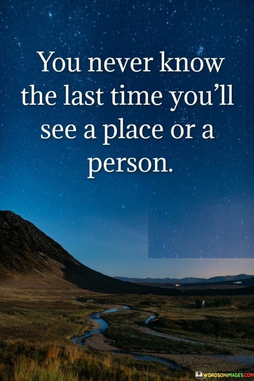 This quote reflects the fleeting nature of life's moments. It reminds us that we often take for granted the people and places around us, assuming they'll always be there. The uncertainty of not knowing when we'll encounter something or someone for the last time emphasizes the importance of cherishing each moment and valuing the connections we share.

The quote underscores the impermanence of life. It serves as a reminder that circumstances change unexpectedly, and we may miss the chance to appreciate something before it's gone. This sentiment encourages mindfulness and gratitude, encouraging us to be present and fully engaged in our interactions and surroundings.

Ultimately, the quote highlights the significance of living in the present. It urges us to embrace every encounter and experience with awareness, recognizing that the current moment may hold more weight than we realize. By recognizing the transience of life, we're motivated to create meaningful connections and memories that endure beyond the uncertainty of the future.