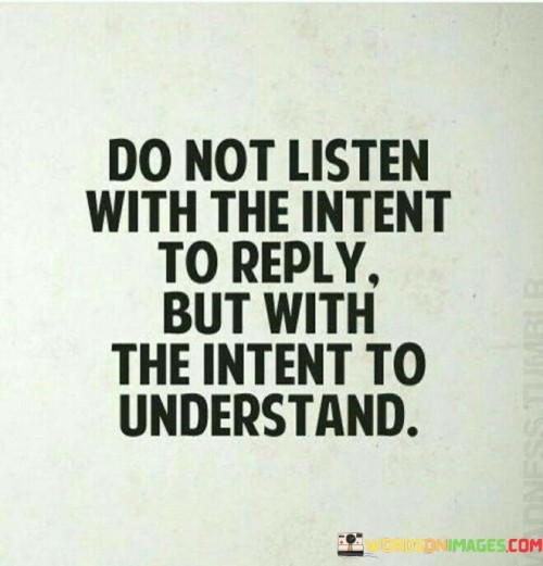 The quote emphasizes active and empathetic listening. In the first paragraph, it introduces the approach: "do not listen with the intent to reply."

The second paragraph presents an alternative perspective: "but with the intent to understand." This phrase highlights the importance of seeking comprehension.

The third paragraph captures the essence: empathetic communication. The quote encourages engaging in conversations with a focus on understanding the speaker's perspective rather than formulating responses. It underscores the value of genuine connection and improved comprehension that arises from empathetic and attentive listening.