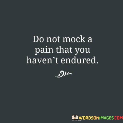 The quote urges empathy and understanding. In the first paragraph, it introduces the caution: "do not mock a pain."

The second paragraph emphasizes a prerequisite: "that you haven't endured." This phrase underscores the importance of personal experience.

The third paragraph captures the essence: empathy through experience. The quote highlights the significance of refraining from belittling others' pain or struggles if one hasn't undergone similar experiences. It encourages empathy based on shared understanding, fostering a more compassionate and considerate perspective towards others' emotions.