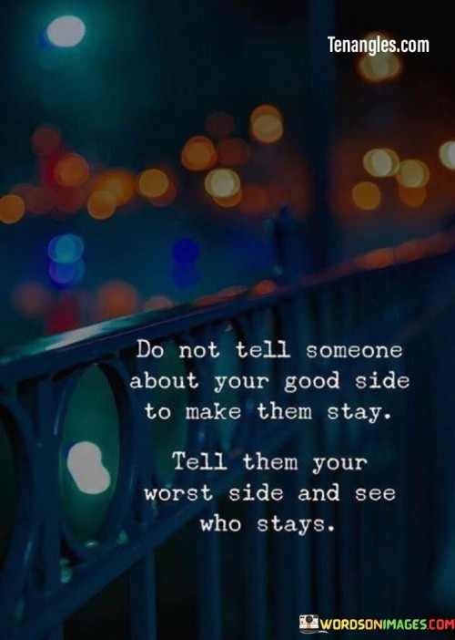 The quote challenges authenticity in relationships. In the first paragraph, it introduces the typical approach: "do not tell someone about your good side to make them stay."

The second paragraph presents an alternative: "tell them your worst side and see who stays." This phrase suggests revealing vulnerabilities to test genuine commitment.

The third paragraph captures the essence: testing authenticity. The quote encourages being transparent and open with others, allowing for genuine connections based on acceptance and understanding. It advocates for revealing one's true self to attract those who value authenticity over superficial appearances.