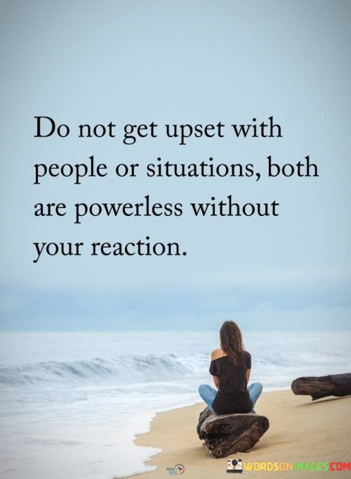 The quote highlights the role of reactions in emotional control. In the first paragraph, it introduces the potential triggers: "do not get upset with people or situations."

The second paragraph emphasizes the dynamics: "both are powerless without your reaction." This phrase suggests that emotional responses give power to external factors.

The third paragraph captures the essence: emotional sovereignty. The quote emphasizes that individuals have control over their reactions. It encourages choosing responses wisely, as this determines the impact of people and situations on one's emotional well-being.