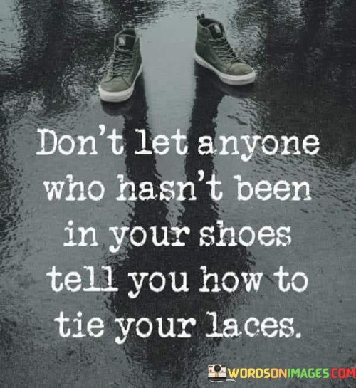 The quote addresses the authority of personal experience. In the first paragraph, it introduces the advice: "don't let anyone who hasn't been in your shoes." This implies that those who lack similar experiences shouldn't dictate.

The second paragraph emphasizes the restriction: "tell you how to tie your laces." This phrase suggests limiting influence from outsiders.

The third paragraph captures the essence: validating experience. The quote emphasizes that advice is most credible when it comes from those who understand the context. It encourages trusting one's own experiences and instincts while seeking guidance from those who have walked similar paths.