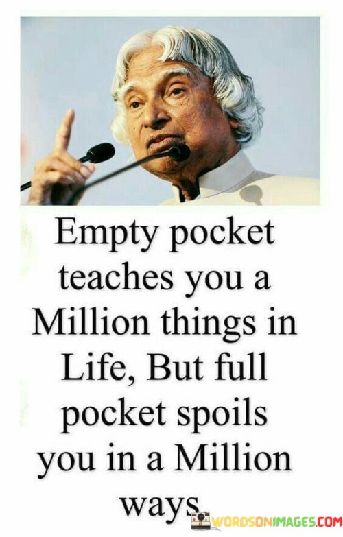 
The quote contrasts the effects of financial states on personal development. In the first paragraph, it introduces the notion: "empty pocket teaches you a million things in life." This implies that financial struggles offer valuable life lessons.

The second paragraph highlights the potential consequence: "but full pockets spoils you in a million ways." This phrase suggests that excessive wealth can lead to negative behaviors and attitudes.

The third paragraph captures the essence: wealth's impact on character. The quote emphasizes the transformative power of adversity and humility that accompanies financial difficulties. It also warns against the pitfalls of abundance, cautioning that excessive wealth can foster complacency and a loss of essential values.