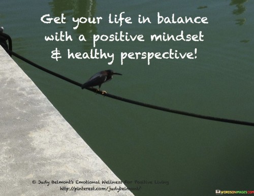 The quote highlights the importance of equilibrium and mental well-being. In the first paragraph, it introduces the goal: "get your life in balance." This suggests achieving harmony across different aspects of life.

The second paragraph emphasizes the means: "with a positive mindset and healthy perspective." This phrase underscores the role of a positive attitude and constructive outlook.

The third paragraph captures the essence: holistic well-being. The quote encourages nurturing mental health through positivity and balanced living. It reminds us that cultivating a healthy mindset and adopting a broader perspective contribute to overall life satisfaction and contentment.