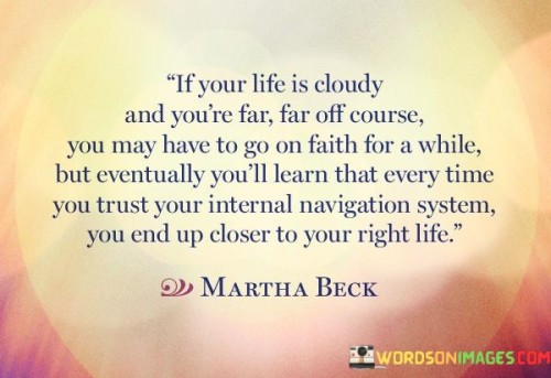 The quote illustrates navigating uncertainty with faith and intuition. In the first paragraph, it introduces the scenario: "If your life is cloudy and you're far, far off course." This implies a state of confusion or disarray.

The second paragraph focuses on the solution: "you may have to go on faith." This suggests that during uncertain times, relying on faith and intuition becomes essential.

The third paragraph captures the essence: trusting one's inner compass. The quote encourages using internal guidance to find the right path. By embracing faith and intuition, individuals often discover that these instincts lead them closer to a life aligned with their authentic aspirations.