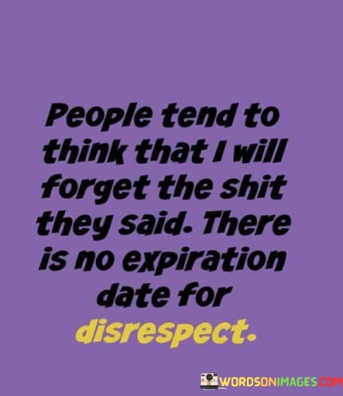 This quote addresses the lasting impact of hurtful words. In the first part, "people tend to think that I will forget the shit they said," it highlights the assumption that hurtful remarks will be forgotten. The second part, "there is no expiration date for disrespect," emphasizes the enduring nature of disrespectful words.

The quote suggests that disrespect lingers in memory, regardless of time passing. It calls attention to the significance of choosing our words carefully and treating others with respect to avoid causing lasting harm.

Ultimately, the quote advocates for mindful communication. It prompts us to recognize the weight of our words and actions, encouraging us to cultivate empathy and consider the lasting consequences of our interactions, underscoring the importance of treating others with dignity and respect.