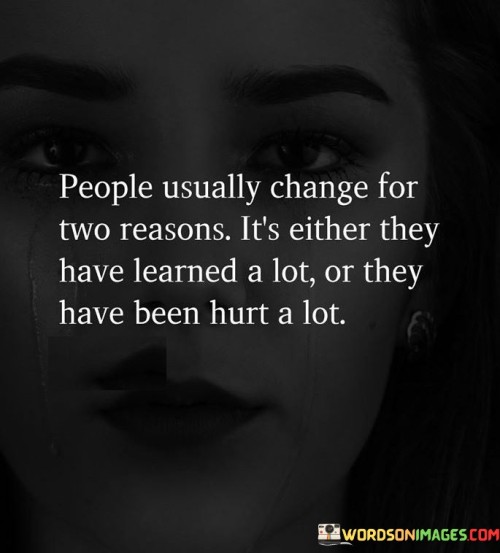 The quote examines the catalysts for personal transformation. In the first paragraph, it introduces the concept: "people usually change." This acknowledges the common occurrence of personal evolution.

The second paragraph presents the reasons: "they have learned a lot or they have been hurt a lot." This suggests that growth can result from acquiring knowledge or experiencing pain.

The third paragraph captures the essence: catalysts for change. The quote highlights how learning and adversity play pivotal roles in reshaping individuals. By recognizing these dual motivations, we gain insight into the dynamics behind personal transformation and the potential for positive growth through life's experiences.