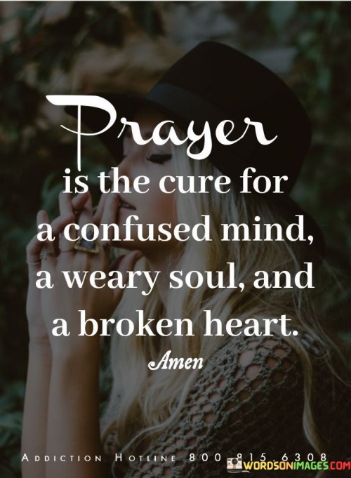 This quote emphasizes the healing and comforting power of prayer in times of confusion, weariness, and emotional pain. It suggests that turning to prayer can provide solace and relief for the mind, soul, and heart when they are troubled.

The phrase "prayer is the cure" underscores the belief that prayer can serve as a remedy or source of inner peace and strength during difficult moments.

In essence, this quote encourages individuals to seek solace and clarity through prayer, recognizing it as a powerful means of finding comfort and healing during times of confusion, exhaustion, and emotional distress. It highlights the belief in the therapeutic and transformative nature of prayer.