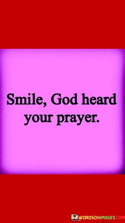 This quote offers comfort and reassurance by suggesting that when individuals pray, God listens and responds. It emphasizes the belief that God is attentive to the prayers and needs of His followers.

The phrase "Smile, God heard your prayer" implies that individuals should find joy and relief in the knowledge that their prayers have been heard and that divine intervention or answers may be on the way.

In essence, this quote encourages individuals to have faith and hope in the power of prayer and the belief that God is responsive to their needs and desires. It underscores the importance of finding solace and happiness in the act of prayer.