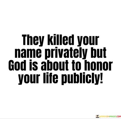 This quote conveys a message of hope and divine recognition. It suggests that while some individuals may have tried to diminish or discredit one's reputation or name in private, God is about to bring public honor and recognition to that individual's life.

The phrase "God is about to honor your life publicly" implies that God's providence and blessings will become evident and visible to others, despite any negative actions taken against the individual in the past.

In essence, this quote encourages individuals to trust in God's plan and have faith that their worth and contributions will be acknowledged and celebrated in due time. It underscores the belief in divine justice and the power of God to uplift and honor those who remain steadfast in their faith and purpose.