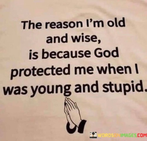 This quote humorously reflects on the concept of growing older and wiser. It suggests that the wisdom that comes with age is partly attributed to God's protection during one's younger, more impulsive years.

The phrase "God protected me when I was young and stupid" implies that God's care and guidance shielded the individual from making more significant mistakes or facing severe consequences during their youth.

In essence, this quote encourages gratitude for the life experiences and lessons learned over time, acknowledging that God's protection played a role in helping the individual grow wiser with age. It underscores the belief in the transformative power of life experiences and divine guidance.