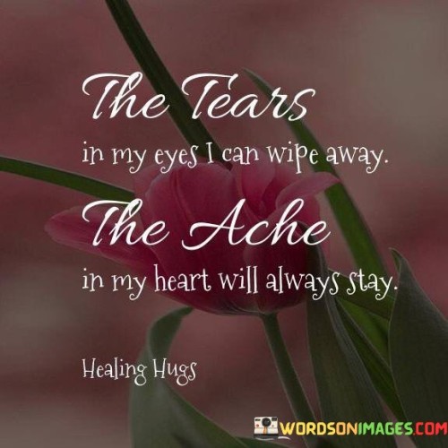 The quote illustrates the enduring nature of emotional pain. "Tears in my eyes" represents temporary sadness. "Ache in my heart" signifies lasting emotional distress. The quote conveys the idea that while tears can be wiped away, the emotional wounds persist.

The quote underscores the distinction between physical and emotional pain. It highlights the deep, lingering impact of emotional distress compared to the fleeting nature of physical discomfort. "Will always stay" reflects the indelible mark left by emotional suffering.

In essence, the quote speaks to the long-lasting effects of emotional pain. It emphasizes the resilience of emotional wounds, serving as a reminder of the importance of addressing and healing emotional trauma to achieve lasting well-being.
