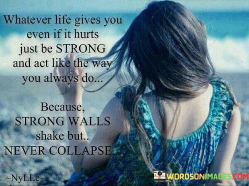 This quote addresses resilience in adversity. In the first part, "whatever life gives you even if it hurts," it acknowledges life's challenges. The second part, "just be strong and act like the way you always do," advises maintaining composure.

The quote implies that strength lies in consistency amid turmoil. It encourages us to display unwavering resolve. By comparing strength to unshakable walls, the quote illustrates the enduring power of resilience.

Ultimately, the quote advocates for inner strength. It prompts us to respond to difficulties with grace. By likening strength to steadfast walls, the quote inspires us to endure hardships while retaining our core stability, reminding us of our capacity to overcome even the toughest trials.