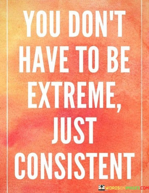 This quote emphasizes consistency in achieving goals. In the first part, "you don't have to be extreme," it suggests that moderation can be effective. The second part, "just consistent," underscores the importance of steady effort and dedication.

The quote implies that gradual progress yields results. It encourages us to avoid overwhelming ourselves with extreme measures. By advocating for steady consistency, the quote guides us toward sustainable and lasting success.

Ultimately, the quote promotes a balanced approach to achieving goals. It prompts us to recognize that small, regular steps accumulate over time. By highlighting the power of consistency, the quote empowers us to reach our objectives through manageable and sustainable efforts.