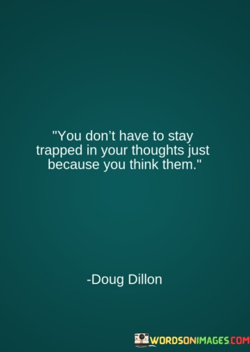 This quote addresses the power of thoughts. In the first part, "you don't have to stay trapped in your thoughts," it suggests that thoughts aren't imprisoning. The second part, "just because you think them," implies that we can control our response to thoughts.

The quote implies that thoughts can be managed. It encourages us not to be controlled by negative or unproductive thinking patterns. By separating ourselves from thoughts, the quote promotes mental clarity and emotional well-being.

Ultimately, the quote advocates for mindfulness over thoughts. It prompts us to recognize the freedom to choose our reactions. By highlighting our agency in managing thoughts, the quote empowers us to maintain a healthier relationship with our mind, fostering greater emotional resilience.