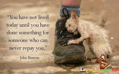 This quote emphasizes selfless actions. In the first part, "you have not lived today," it implies that a fulfilling day involves more than personal pursuits. The second part, "until you have done something for someone who can never repay you," underscores the significance of helping without expecting reciprocation.

The quote implies the value of kindness and compassion. It encourages acts of generosity for their own sake. By highlighting the reward of selflessness, the quote prompts us to find fulfillment in making a positive impact on others' lives.

Ultimately, the quote advocates for meaningful connections through altruism. It prompts us to consider the impact of our actions beyond personal gain. By emphasizing the power of helping those in need, the quote inspires us to create lasting positive change in the world around us.