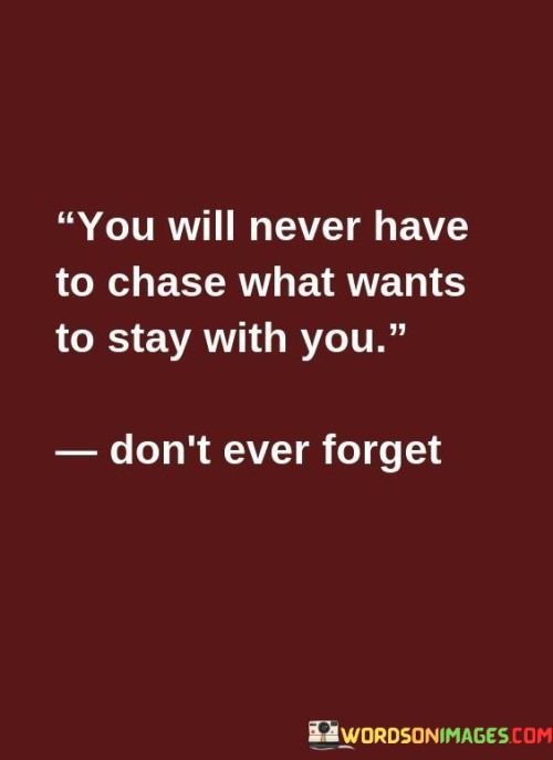 This quote addresses the nature of genuine connections. In the first part, "you will never have to chase what wants to stay with you," it suggests that authentic relationships don't require constant effort. The second part, "don't ever forget," emphasizes remembering this principle.

The quote implies that true bonds are mutual and effortless. It encourages valuing relationships that naturally thrive. By reminding us not to forget this wisdom, the quote guides us in recognizing and nurturing healthy, reciprocal connections.

Ultimately, the quote promotes recognizing reciprocal connections. It prompts us to focus on relationships that require mutual effort. By highlighting the importance of equilibrium in relationships, the quote encourages us to invest in connections that choose to stay without the need for constant pursuit.