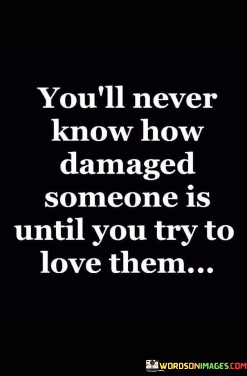 This quote highlights the hidden struggles of individuals. In the first part, "you'll never know how damaged someone is," it suggests that people often conceal their emotional pain. The second part, "until you try to love them," implies that getting close reveals their vulnerabilities.

The quote emphasizes the importance of empathy and understanding. It prompts us to recognize the complexity of others' experiences. By linking love and uncovering damage, the quote encourages us to approach relationships with patience and compassion.

Ultimately, the quote underscores the depth of human emotions. It advocates for showing empathy and patience when forming connections. By acknowledging the potential for hidden emotional wounds, the quote reminds us of the significance of treating others with sensitivity and respect.