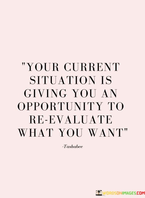 This quote highlights the potential for growth in challenging times. In the first part, "your current situation is giving you an opportunity," it emphasizes the silver lining within difficulties. The second part, "to reevaluate what you want," suggests that challenges prompt reflection on desires and goals.

The quote implies that setbacks can lead to self-discovery. It encourages us to find meaning in adversity. By prompting us to reevaluate, the quote underscores the transformative power of difficulties in prompting personal growth and clarifying priorities.

Ultimately, the quote promotes introspection and resilience. It prompts us to harness the lessons from challenges to refine our aspirations. By embracing the opportunity to reassess our desires, the quote empowers us to use setbacks as stepping stones towards a more authentic and fulfilling path.