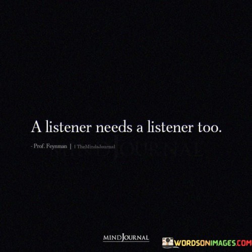 This quote, "A Listener Needs A Listener Too," means that even someone who often listens to others also requires someone to listen to them. In simpler terms, if you're the type of person who listens to other people's problems, it's important for you to have someone who listens to your concerns as well. It's like a two-way street of listening.

Imagine you have a friend who always comes to you with their troubles, and you lend a sympathetic ear and provide support. It's only fair that you also have someone in your life who is willing to listen when you need to talk or share your own worries. This quote reminds us that everyone, no matter how good a listener they are, deserves to have someone who listens to them too.

In summary, this quote emphasizes the importance of reciprocity in listening – if you listen to others, you should also have someone who listens to you. It highlights the balance and fairness in relationships where both parties can share their thoughts and feelings without one person always being the listener.