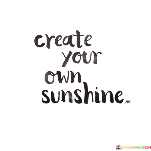 "Create your own sunshine" is a quote that encapsulates the power of positivity and personal agency. It encourages individuals to take control of their own outlook on life and to cultivate their own sources of happiness and optimism. Just as the sun radiates light and warmth, this quote suggests that we have the ability to generate our own inner light that brightens even the darkest of days.

In times of adversity or difficulty, "create your own sunshine" serves as a reminder that our mindset and attitude play a crucial role in shaping our experiences. It prompts us to seek out the silver linings, find beauty in the ordinary, and maintain a hopeful outlook, even when external circumstances might be challenging. This quote empowers us to overcome obstacles by harnessing our own inner strength and positivity.

Furthermore, the quote emphasizes the idea that happiness is not solely reliant on external factors, but also stems from our internal choices and perspectives. By taking responsibility for our own well-being and actively seeking joy, we become architects of our own happiness. In essence, "create your own sunshine" urges us to be proactive in cultivating a positive and radiant life, regardless of the circumstances we find ourselves in.