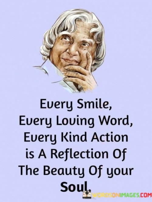 This quote beautifully captures the idea that our external expressions and actions are mirrors of our inner selves. It suggests that every smile, every loving word, and every kind gesture stem from the inherent beauty within our souls.

The quote underscores the concept of authenticity and the alignment between our inner thoughts and outward behavior. It implies that the goodness and compassion we display are direct reflections of our character and values. This reflection of beauty extends beyond physical appearance to encompass the essence of who we are.

In essence, the quote celebrates the interconnectedness of our emotions, actions, and inherent qualities. It highlights the profound impact that small acts of kindness can have on the world, as they emanate from the depths of our souls. It serves as a reminder to nurture our inner goodness, as it's what shines through in every interaction and contributes to making the world a more beautiful place.