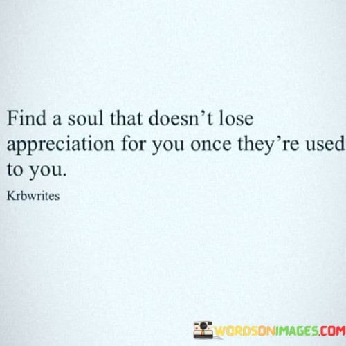 Discovering a person whose admiration for you remains steadfast once they become accustomed to your presence can be quite a rare and precious thing. It's like finding a treasure that doesn't diminish in value over time. When someone appreciates you consistently, it means they don't take you for granted. In simpler terms, it's like having a friend who still thinks you're amazing even after spending a lot of time together.

Imagine you have a favorite toy. At first, you play with it all the time, and you really love it. But as days go by, you might get used to it and not play with it as much. Finding a soul that doesn't lose appreciation for you is like having that toy always be your favorite, no matter how long you've had it. It's like having a friend who always enjoys your company, even if they've known you for a long time.

In life, we often worry that people might stop valuing us once they get used to us. So, when you find someone who continues to cherish you even after becoming familiar, hold onto them because they are a rare gem. It's like finding a flower that never loses its fragrance, no matter how many times you smell it.