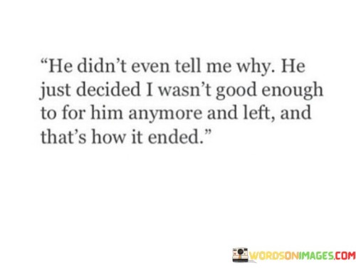 The quote reflects on a sudden and unexplained breakup. "Didn't even tell me why" implies a lack of closure. "Wasn't good enough for him anymore" signifies feelings of inadequacy. The quote conveys the emotional shock and confusion of being abruptly left without an explanation.

The quote underscores the importance of communication in relationships. It highlights the emotional turmoil that comes with not understanding the reasons behind a breakup. "Left and that's how it's ended" reflects the abrupt and unresolved nature of the relationship's conclusion.

In essence, the quote speaks to the emotional impact of an unexplained breakup. It emphasizes the need for open and honest communication to provide closure and understanding in relationships. The quote captures the distress and confusion that can accompany the sudden end of a romantic connection.