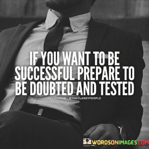 This quote conveys a realistic perspective on the journey to success. It suggests that individuals who aspire to be successful should be prepared to face doubt and testing from others along the way.

The phrase "prepare to be doubted and tested" underscores the idea that achieving success often involves overcoming skepticism and challenges. It implies that doubters and tests may arise as obstacles on the path to one's goals.

In essence, this quote encourages individuals to develop resilience and a strong sense of self-belief. It reminds them that facing doubt and adversity is a common part of the pursuit of success, and the ability to persevere and prove oneself in the face of skepticism is a crucial aspect of achieving one's aspirations.