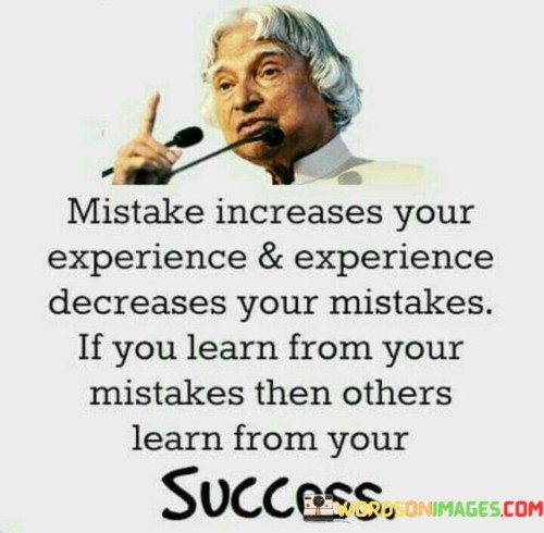 This quote highlights the valuable relationship between mistakes and experience. It suggests that making mistakes can lead to increased experience and knowledge, which, in turn, helps individuals make fewer mistakes in the future. Furthermore, it implies that learning from one's own mistakes can have a positive impact not only on personal growth but also on the success of others who can benefit from that knowledge.

The phrase "Mistake increases your experience & experience decreases your mistakes" underscores the idea that mistakes are an inherent part of the learning process. As individuals accumulate experience, they become better equipped to navigate challenges and make informed decisions, ultimately reducing the likelihood of repeating past mistakes.

In essence, this quote encourages individuals to view mistakes as opportunities for growth and learning. It also suggests that sharing the lessons learned from one's own mistakes can be a source of inspiration and guidance for others in their pursuit of success.