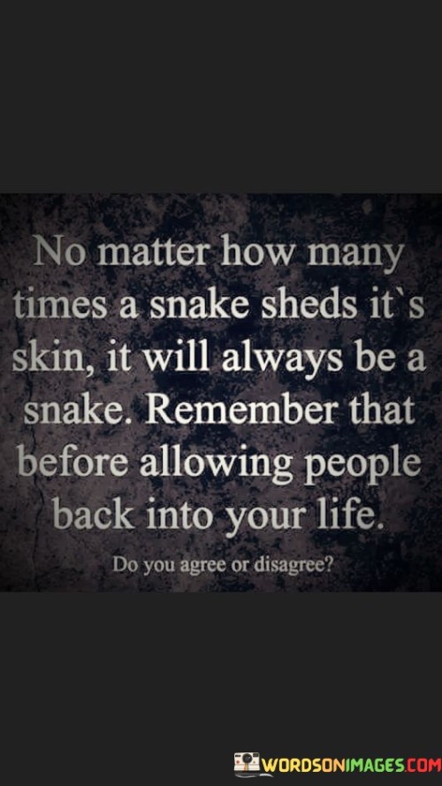 This analogy warns about the potential dangers of allowing certain people back into one's life. In the first paragraph, it means that snakes have a natural instinct to bite and can pose a threat, regardless of how many times they've done so.

The second paragraph suggests that people, like snakes, may have a tendency to cause harm or negativity, and it's important to remember their past actions before considering their re-entry into one's life.

The final paragraph underscores the idea that being cautious and discerning about who is welcomed back is crucial for one's well-being. This quote reflects the wisdom of learning from past experiences and exercising caution in reconnecting with individuals who may have caused harm in the past. It emphasizes the importance of protecting oneself from potential negative influences.