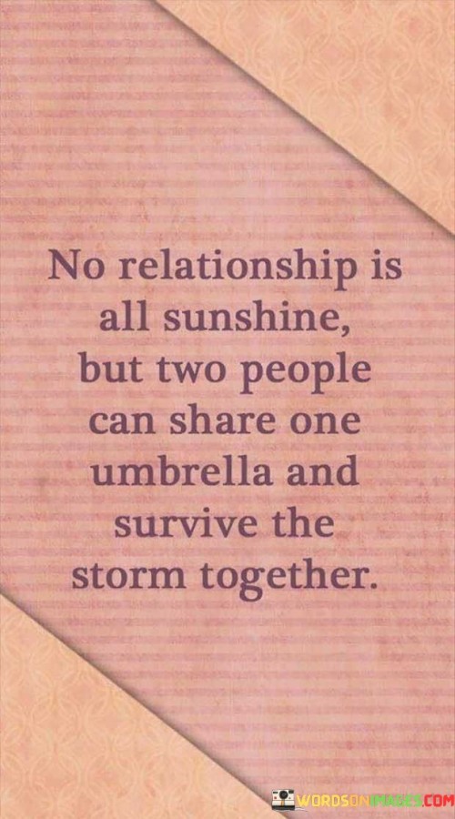 The quote "No relationship is all sunshine, but two people can share one umbrella and survive the storm together" beautifully captures the essence of enduring partnerships. It recognizes that relationships, like life itself, have their share of challenges and difficult moments. However, it emphasizes the strength and resilience that come from supporting each other through those tough times.

The imagery of sharing an umbrella during a storm symbolizes unity and solidarity in the face of adversity. It reflects the idea that when two people come together and offer their mutual support, they can weather even the most challenging situations. This quote encourages a sense of teamwork and a commitment to facing difficulties hand in hand.

Moreover, the quote acknowledges the reality of imperfections within relationships. It recognizes that disagreements, misunderstandings, and hardships are all part of the journey. By understanding this truth, individuals in a relationship can approach these obstacles with empathy, patience, and a shared determination to overcome them.