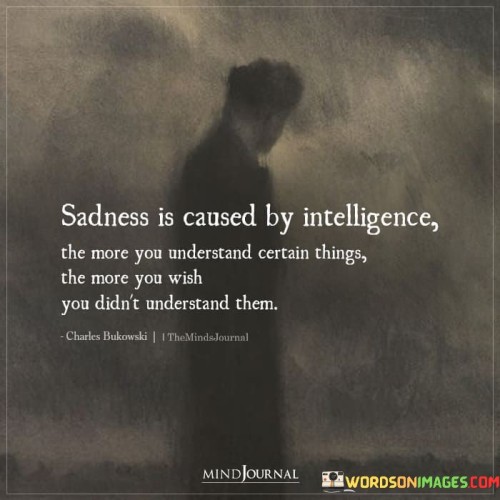 The quote suggests a connection between intelligence and sadness. "Sadness is caused by intelligence" implies that a deeper understanding of certain things can lead to melancholy. It highlights that knowledge can sometimes be burdensome, as it brings awareness of difficult truths.

The quote underscores the emotional toll of comprehension. It reflects the complexity of emotions when one gains insight into challenging or painful aspects of life. "Wish you didn't understand them" signifies the yearning for ignorance or blissful unawareness to avoid the emotional weight of knowledge.

In essence, the quote speaks to the emotional consequences of awareness. It emphasizes the cognitive and emotional aspects of intelligence, highlighting that understanding can lead to a range of emotions, including sadness. The quote reflects the intricate relationship between intellect and emotional well-being, suggesting that sometimes, ignorance truly is bliss.