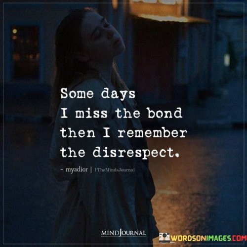 The quote portrays a conflict of emotions. "Miss the bond" reflects nostalgia. "Remember the disrespect" signifies negative experiences. The quote conveys the inner struggle between positive memories and the pain caused by disrespect in a relationship.

The quote underscores the ambivalence of reminiscing about a bond tainted by disrespect. It highlights the internal conflict when nostalgia clashes with the awareness of past mistreatment. "Remember the disrespect" reflects the importance of acknowledging past wrongs.

In essence, the quote speaks to the complexity of mixed emotions in relationships. It emphasizes the significance of balancing positive memories with the reality of past disrespect to make informed decisions about the nature of the bond. The quote reflects the importance of self-respect and boundaries in maintaining healthy relationships.