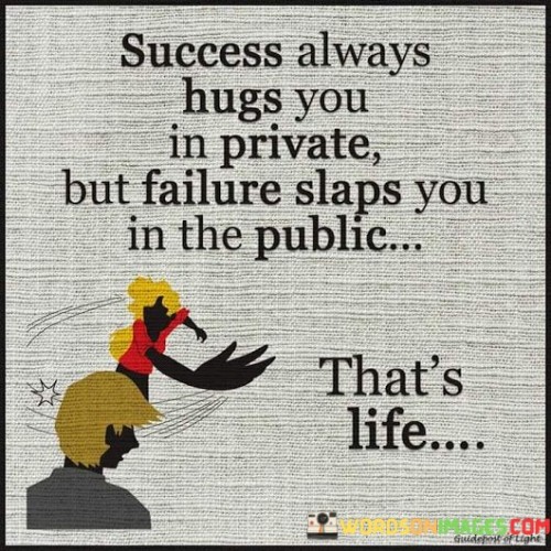 This quote paints a vivid picture of the contrasting experiences of success and failure. It suggests that success often brings personal satisfaction and fulfillment, which can be private and deeply rewarding. In contrast, failure can be a public and sometimes humiliating experience.

The phrase "Success always hugs you in private" emphasizes the personal and intimate nature of success. It implies that the joy and sense of accomplishment that come with success are often felt on a deeply personal level.

On the other hand, "Failure slaps you in the public" suggests that failure can be a more visible and embarrassing experience, as it may involve public scrutiny or criticism.

In essence, this quote encapsulates the ups and downs of life. It serves as a reminder that both success and failure are part of the human experience, and how we handle both situations can shape our character and resilience.