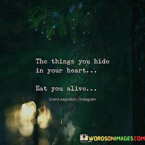 This quote addresses the impact of suppressed emotions. In the first part, "the things you hide in your heart," it acknowledges inner struggles. The second part, "eat you alive," suggests that unexpressed emotions can negatively affect one's well-being.

The quote implies that emotional burdens can be detrimental. It encourages openness and addressing hidden feelings. By connecting hidden emotions to internal turmoil, the quote highlights the importance of acknowledging and dealing with one's emotions.

Ultimately, the quote advocates for emotional release and authenticity. It prompts us to avoid bottling up emotions. By illustrating the harm of keeping feelings concealed, the quote empowers us to prioritize mental and emotional health by addressing and processing our innermost emotions.