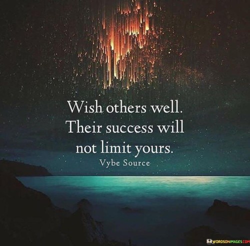 This quote conveys a positive and generous perspective on success. It suggests that wishing others well and celebrating their success does not diminish or limit one's own potential for success.

The phrase "Their success will not limit yours" emphasizes the idea that success is not a finite resource; there's enough to go around for everyone. Supporting and cheering on others in their pursuits can create a positive and collaborative environment where success is more attainable for all.

In essence, this quote encourages individuals to adopt a mindset of abundance and goodwill. It reminds us that by genuinely celebrating the achievements of others and wishing them well, we contribute to a more positive and supportive community, which, in turn, can foster our own success.