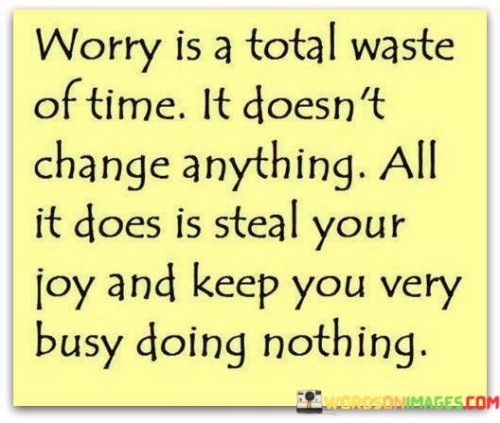 This phrase underscores the unproductive nature of worrying and its negative impact on well-being. In the first paragraph, it means that worrying doesn't lead to any meaningful change or improvement.

The second paragraph suggests that worry takes away happiness and occupies time without accomplishing anything worthwhile.

The final paragraph underscores the idea that worry is counterproductive and can prevent one from enjoying life and taking meaningful action. This quote reflects the futility of excessive worry and encourages a more constructive and positive approach to managing challenges. It serves as a reminder to focus on solutions and maintain a healthy perspective, rather than allowing worry to dominate thoughts and emotions.