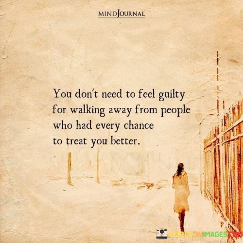 The quote conveys a message of self-worth and self-care. "Don't need to feel guilty" implies permission to prioritize one's well-being. "Walking away from people" signifies a decision to distance oneself. The quote emphasizes that there's no need to harbor guilt for prioritizing self-respect.

The quote underscores the importance of boundaries in relationships. It highlights the significance of recognizing when others fail to treat you with the respect and care you deserve. "Every chance to treat you better" signifies missed opportunities for better behavior, emphasizing the importance of self-preservation.

In essence, the quote speaks to the value of self-respect and self-preservation. It conveys the idea that it's okay to distance oneself from individuals who consistently fail to treat you with the respect and kindness you deserve. The quote reflects the importance of prioritizing mental and emotional well-being in relationships.