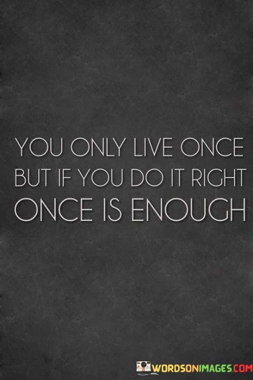 This quote emphasizes the importance of living fully. In the first part, "you only live once," it acknowledges life's fleeting nature. The second part, "but if you do it right once is enough," suggests that a well-lived life holds profound satisfaction.

The quote implies that quality outweighs quantity in life experiences. It encourages making the most of each moment. By connecting a meaningful life to doing things "right," the quote underscores the value of purposeful living.

Ultimately, the quote promotes mindfulness and purpose. It prompts us to make the most of our time. By associating fulfillment with doing things right, the quote empowers us to create meaningful memories and lead a purposeful existence.