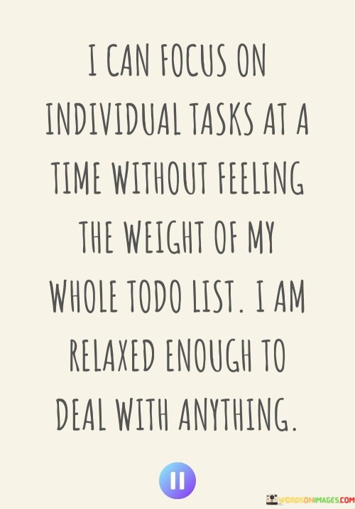 This statement highlights the benefits of focusing on one task at a time and the resulting sense of relaxation. In the first paragraph, it means that concentrating on one task allows you to avoid the stress of an overwhelming to-do list.

The second paragraph suggests that this approach creates a relaxed state of mind, enabling you to handle any situation effectively.

The final paragraph underscores the idea of the positive impact of focusing on individual tasks and how it contributes to a calm and capable mindset. This quote reflects the concept of mindfulness and prioritization in managing responsibilities. It emphasizes the ability to handle challenges with ease when tasks are approached one at a time, leading to a sense of accomplishment and tranquility.