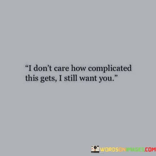 This quote expresses a deep and unwavering desire for someone, regardless of the challenges or complexities that may arise in their relationship. In simpler terms, it means that no matter how difficult things may become, the person who says this quote still wants to be with the other person.

Imagine two people who are in love, but their relationship faces many obstacles and difficulties. It could be because of distance, differences in background, or other complications. Despite all these challenges, one person tells the other, "I don't care how complicated this gets; I still want you." This means they value the relationship so much that they're willing to overcome any hurdles that come their way.

In everyday life, we may encounter challenging situations in our relationships or pursuits. This quote reminds us of the power of love and determination. It emphasizes that when you truly care about someone or something, you're willing to face difficulties and complexities head-on to make it work. It's a declaration of strong emotions and commitment.