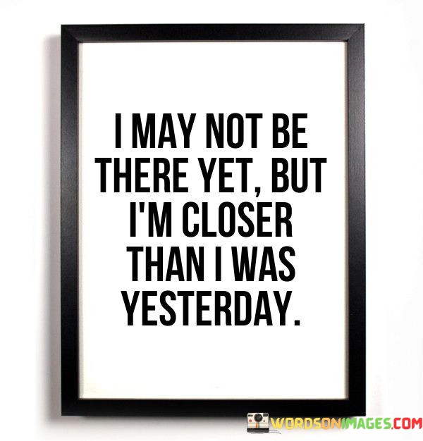 I May Not Be There Yet But I'm Closer Than I Was Yesterday Quotes