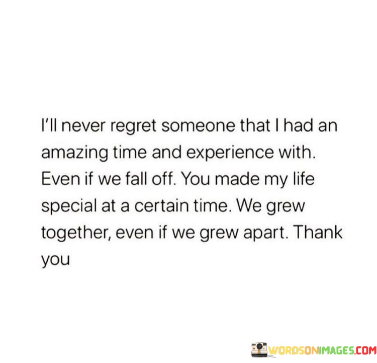 This statement expresses a positive and grateful perspective on past relationships and experiences. In the first paragraph, it means that the speaker will never feel regret about someone with whom they shared wonderful moments and experiences.

The second paragraph suggests that even if the relationship fades or ends, the person left a lasting and special impact on the speaker's life.

The final paragraph underscores the idea of gratitude for the shared journey, acknowledging personal growth and the significance of the connection. This quote reflects an appreciation for the positive memories and lessons gained from the relationship, even if it didn't last. It conveys a sense of fondness, maturity, and acceptance, emphasizing the value of shared experiences and personal enrichment.