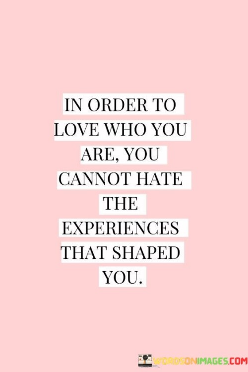 This quote highlights the interconnectedness of self-love and embracing one's past experiences. The first sentence, "in order to love who you are," introduces the idea that self-love is a fundamental aspect of personal well-being and growth.

The second part of the quote, "you cannot hate the experiences that shaped you," draws attention to the importance of accepting and integrating one's past. It suggests that each experience, even challenging ones, contributes to one's growth and development.

The quote implies that to truly love oneself, it's essential to acknowledge and make peace with the past. This can involve reframing past hardships as valuable lessons that have shaped one's character and resilience, leading to a more authentic and compassionate relationship with oneself.