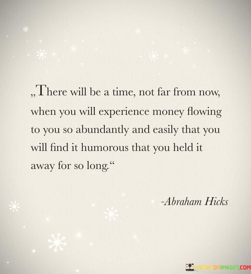 This statement envisions a future where financial abundance comes effortlessly. In the first paragraph, it means that a time is approaching when money will flow abundantly and without difficulty.

The second paragraph suggests that this future scenario will make you realize how unnecessary it was to block the flow of money in the past.

The final paragraph underscores the idea of a shift in perspective, where the ease of money coming into your life becomes a source of amusement due to previous resistance. This quote reflects the idea of attracting prosperity by letting go of limiting beliefs and welcoming abundance. It encourages a mindset of openness and receptivity to financial well-being, highlighting the potential for a positive change in financial circumstances.